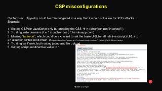 HackIT 4.0, Kyiv
CSP misconfigurations
Content security policy could be misconfigured in a way that it would still allow for XSS attacks.
Example:
1. Setting CSP for JavaScript only but missing the CSS  h1:after{content:”Hacked!”;}
2. Trusting wide domains (I.e. *.cloudfront.net, *.herokuapp.com)
3. Missing “base-uri”, which could be exploited to set the base URL for all relative (script) URLs to
an attacker controlled domain. #<head><base href="javascript://"/></head><body><a href="/. /,alert(1)//#">XXX</a></body>
4. Trusting ‘self’ only, but hosting jsonp and file upload.
5. Setting script-src directive value to *
 