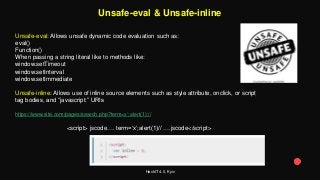 HackIT 4.0, Kyiv
Unsafe-eval & Unsafe-inline
Unsafe-eval: Allows unsafe dynamic code evaluation such as:
eval()
Function()
When passing a string literal like to methods like:
window.setTimeout
window.setInterval
window.setImmediate
Unsafe-inline: Allows use of inline source elements such as style attribute, onclick, or script
tag bodies, and “javascript:” URIs
https://www.site.com/pages/search.php?term=x’;alert(1);//
<script> jscode…. term=‘x’;alert(1)// ….jscode</script>
 