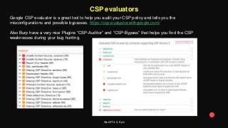 HackIT 4.0, Kyiv
CSP evaluators
Google CSP evaluator is a great tool to help you audit your CSP policy and tells you the
misconfigurations and possible bypasses. https://csp-evaluator.withgoogle.com/
Also Burp have a very nice Plugins “CSP-Auditor” and “CSP-Bypass” that helps you find the CSP
weaknesses during your bug hunting.
 