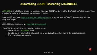 HackIT 4.0, Kyiv
Automating JSONP searching (JSONBEE)
JSONBEE is created to automate the process of finding a JSONP endpoint within the “script-src” sites scope. Thus,
allowing for fast way of bypassing content security policy.
Google CSP evaluator (https://csp-evaluator.withgoogle.com) is a great tool. JSONBEE doesn’t replace it, but
completes its job.
JSONBEE could be found at: https://github.com/zigoo0
JSONBEE finds JSONP endpoints via 3 main sources:
• Github project “JSONBEE” repo;
• Google dorks - eleminating false positives by validating the content-type of the pages response;
• The internet archive website.
 