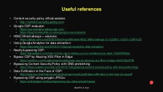 HackIT 4.0, Kyiv
Useful references
• Content security policy official website:
• http://content-security-policy.com
• Google CSP evaluator:
• https://csp-evaluator.withgoogle.com/
• https://blog.thomasorlita.cz/vulns/google-csp-evaluator/
• H5SC Minichallenge + solutions:
• https://github.com/cure53/XSSChallengeWiki/wiki/H5SC-Minichallenge-3:-%22Sh*t,-it%27s-CSP!%22
• Using Google Analytics for data extraction:
• https://labs.detectify.com/2018/01/19/google-analytics-data-extraction/
• Neatly bypassing CSP:
• https://lab.wallarm.com/how-to-trick-csp-in-letting-you-run-whatever-you-want-73cb5ff428aa
• Bypass CSP by Abusing XSS Filter in Edge:
• https://medium.com/bugbountywriteup/bypass-csp-by-abusing-xss-filter-in-edge-43e9106a9754
• Bypassing Content-Security-Policy with DNS prefetching:
• https://blog.compass-security.com/2016/10/bypassing-content-security-policy-with-dns-prefetching/
• Data Exfiltration in the Face of CSP:
• http://www.cse.chalmers.se/research/group/security/pdf/data-exfiltration-in-the-face-of-csp.pdf
• Bypassing CSP using polyglot JPEGs:
• https://portswigger.net/blog/bypassing-csp-using-polyglot-jpegs
 