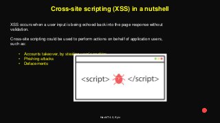 HackIT 4.0, Kyiv
Cross-site scripting (XSS) in a nutshell
XSS occurs when a user input is being echoed back into the page response without
validation.
Cross-site scripting could be used to perform actions on behalf of application users,
such as:
• Accounts takeover, by stealing user’s cookies
• Phishing attacks
• Defacements
 