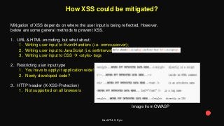 HackIT 4.0, Kyiv
How XSS could be mitigated?
Mitigation of XSS depends on where the user input is being reflected. However,
below are some general methods to prevent XSS.
1. URL & HTML encoding, but what about:
1. Writing user input to EventHandlers (i.e. onmouseover);
2. Writing user input to JavaScript (i.e. setInterval);
3. Writing user input to CSS  <style> tags
2. Restricting user input type
1. You have to apply it application wide!
2. Newly developed code?
3. HTTP header (X-XSS-Protection)
1. Not supported on all browsers
Image from OWASP
 