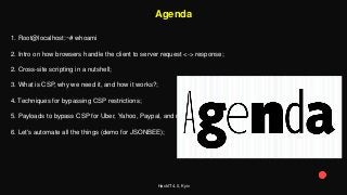 HackIT 4.0, Kyiv
Agenda
1. Root@localhost:~# whoami
2. Intro on how browsers handle the client to server request <-> response;
2. Cross-site scripting in a nutshell;
3. What is CSP, why we need it, and how it works?;
4. Techniques for bypassing CSP restrictions;
5. Payloads to bypass CSP for Uber, Yahoo, Paypal, and more;
6. Let's automate all the things (demo for JSONBEE);
 