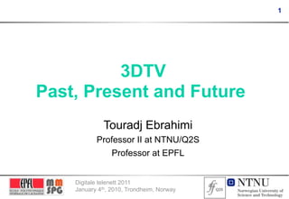 1




          3DTV
Past, Present and Future
              Touradj Ebrahimi
           Professor II at NTNU/Q2S
              Professor at EPFL


    Digitale telenett 2011
    January 4th, 2010, Trondheim, Norway
 