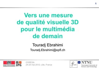 1




  Vers une mesure
de qualité visuelle 3D
 pour le multimédia
     de demain
          Touradj Ebrahimi
       Touradj.Ebrahimi@epfl.ch


   CORESA
   24-25 mai 2012, Lille, France
 