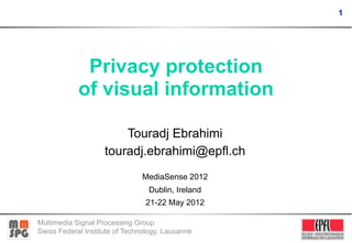 1




             Privacy protection
            of visual information

                        Touradj Ebrahimi
                    touradj.ebrahimi@epfl.ch
                               MediaSense 2012
                                 Dublin, Ireland
                                21-22 May 2012

Multimedia Signal Processing Group
Swiss Federal Institute of Technology, Lausanne
 