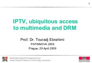1
Multimedia Signal Processing Group
Swiss Federal Institute of Technology, Lausanne
IPTV, ubiquitous access
to multimedia and DRM
Prof. Dr. Touradj Ebrahimi
PATINNOVA 2009
Prague, 29 April 2009
 