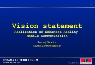 1
DoCoMo 4G TECH FORUM
March 15, 2004 YRP, Japan Touradj Ebrahimi
Vision statement
Realization of Enhanced Reality
Mobile Communication
Touradj Ebrahimi
Touradj.Ebrahimi@epfl.ch
 