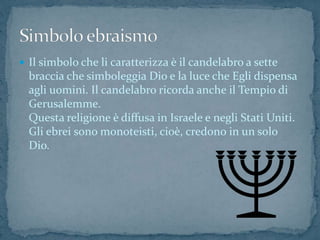  Il simbolo che li caratterizza è il candelabro a sette
braccia che simboleggia Dio e la luce che Egli dispensa
agli uomini. Il candelabro ricorda anche il Tempio di
Gerusalemme.
Questa religione è diffusa in Israele e negli Stati Uniti.
Gli ebrei sono monoteisti, cioè, credono in un solo
Dio.
 