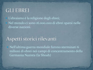  L’ebraismo è la religione degli ebrei;
 Nel mondo ci sono 16.000.000 di ebrei sparsi nelle
diverse nazioni.
 Nell’ultima guerra mondiale furono sterminati 6
milioni di ebrei nei campi di concentramento della
Germania Nazista (la Shoah)
 