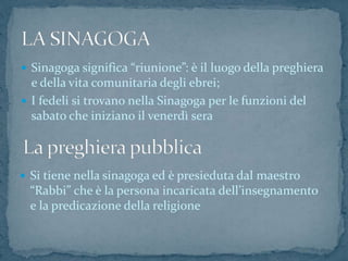  Sinagoga significa “riunione”: è il luogo della preghiera
e della vita comunitaria degli ebrei;
 I fedeli si trovano nella Sinagoga per le funzioni del
sabato che iniziano il venerdì sera
 Si tiene nella sinagoga ed è presieduta dal maestro
“Rabbi” che è la persona incaricata dell’insegnamento
e la predicazione della religione
 