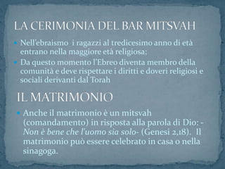  Nell’ebraismo i ragazzi al tredicesimo anno di età
entrano nella maggiore età religiosa;
 Da questo momento l’Ebreo diventa membro della
comunità e deve rispettare i diritti e doveri religiosi e
sociali derivanti dal Torah
 Anche il matrimonio è un mitsvah
(comandamento) in risposta alla parola di Dio: -
Non è bene che l'uomo sia solo- (Genesi 2,18). Il
matrimonio può essere celebrato in casa o nella
sinagoga.
 