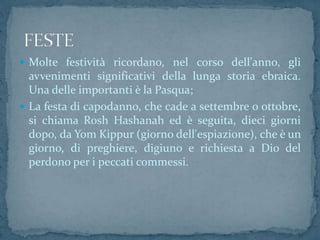  Molte festività ricordano, nel corso dell'anno, gli
avvenimenti significativi della lunga storia ebraica.
Una delle importanti è la Pasqua;
 La festa di capodanno, che cade a settembre o ottobre,
si chiama Rosh Hashanah ed è seguita, dieci giorni
dopo, da Yom Kippur (giorno dell'espiazione), che è un
giorno, di preghiere, digiuno e richiesta a Dio del
perdono per i peccati commessi.
 