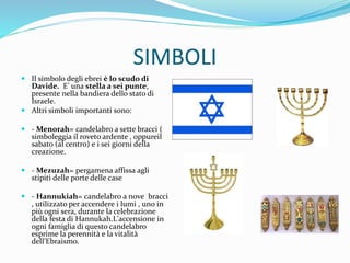 SIMBOLI
 Il simbolo degli ebrei è lo scudo di
Davide. E’ una stella a sei punte,
presente nella bandiera dello stato di
Israele.
 Altri simboli importanti sono:
 - Menorah= candelabro a sette bracci (
simboleggia il roveto ardente , oppureil
sabato (al centro) e i sei giorni della
creazione.
 - Mezuzah= pergamena affissa agli
stipiti delle porte delle case
 - Hannukiah= candelabro a nove bracci
, utilizzato per accendere i lumi , uno in
più ogni sera, durante la celebrazione
della festa di Hannukah.L'accensione in
ogni famiglia di questo candelabro
esprime la perennità e la vitalità
dell’Ebraismo.
 