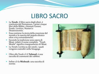 LIBRO SACRO
 La Torah, il libro sacro degli ebrei, è
costituita dal Pentateuco, i primi cinque
libri della Bibbia chiamati Genesi,
Esodo, Levitico, Numeri e
Deuteronomio.
 Essa contiene la storia della creazione del
mondo e la nascita del popolo ebraico
oltre a 613 comandamenti.
 Secondo la tradizione sono opera di
Mosè: infatti il nome completo “Torah
Moshè” significa insegnamento di Mosè.
 La Torah è scritta su dei rotoli, i quali
vengono custoditi nella Sinagoga.
 Oltre alla Torah c’è il Talmud: è una
raccolta di commenti dei rabbini.
 Infine c’è la Mishnah: una raccolta di
norme.
 