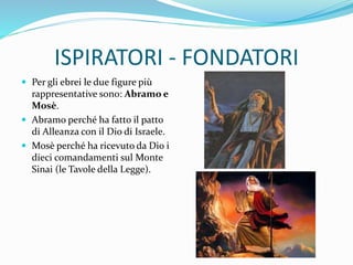 ISPIRATORI - FONDATORI
 Per gli ebrei le due figure più
rappresentative sono: Abramo e
Mosè.
 Abramo perché ha fatto il patto
di Alleanza con il Dio di Israele.
 Mosè perché ha ricevuto da Dio i
dieci comandamenti sul Monte
Sinai (le Tavole della Legge).
 
