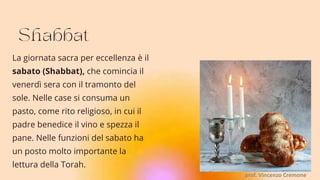 La giornata sacra per eccellenza è il
sabato (Shabbat), che comincia il
venerdì sera con il tramonto del
sole. Nelle case si consuma un
pasto, come rito religioso, in cui il
padre benedice il vino e spezza il
pane. Nelle funzioni del sabato ha
un posto molto importante la
lettura della Torah.
prof. Vincenzo Cremone
 