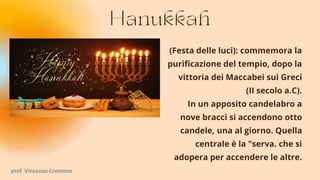(Festa delle luci): commemora la
purificazione del tempio, dopo la
vittoria dei Maccabei sui Greci
(II secolo a.C).
In un apposito candelabro a
nove bracci si accendono otto
candele, una al giorno. Quella
centrale è la "serva. che si
adopera per accendere le altre.
prof. Vincenzo Cremone
 