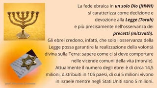 La fede ebraica in un solo Dio (JHWH)
si caratterizza come dedizione e
devozione alla Legge (Torah)
e più precisamente nell'osservanza dei
precetti (mitzvoth).
Gli ebrei credono, infatti, che solo l'osservanza della
Legge possa garantire la realizzazione della volontà
divina sulla Terra: sapere come ci si deve comportare
nelle vicende comuni della vita (morale).
Attualmente il numero degli ebrei è di circa 14,5
milioni, distribuiti in 105 paesi, di cui 5 milioni vivono
in Israele mentre negli Stati Uniti sono 5 milioni.
prof. Vincenzo Cremone
 