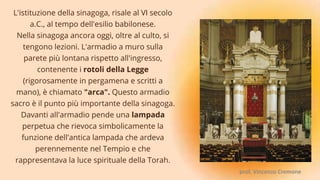 L'istituzione della sinagoga, risale al VI secolo
a.C., al tempo dell'esilio babilonese.
Nella sinagoga ancora oggi, oltre al culto, si
tengono lezioni. L'armadio a muro sulla
parete più lontana rispetto all'ingresso,
contenente i rotoli della Legge
(rigorosamente in pergamena e scritti a
mano), è chiamato "arca". Questo armadio
sacro è il punto più importante della sinagoga.
Davanti all'armadio pende una lampada
perpetua che rievoca simbolicamente la
funzione dell'antica lampada che ardeva
perennemente nel Tempio e che
rappresentava la luce spirituale della Torah.
prof. Vincenzo Cremone
 