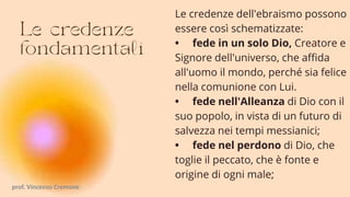 Le credenze dell'ebraismo possono
essere così schematizzate:
• fede in un solo Dio, Creatore e
Signore dell'universo, che affida
all'uomo il mondo, perché sia felice
nella comunione con Lui.
• fede nell'Alleanza di Dio con il
suo popolo, in vista di un futuro di
salvezza nei tempi messianici;
• fede nel perdono di Dio, che
toglie il peccato, che è fonte e
origine di ogni male;
prof. Vincenzo Cremone
 