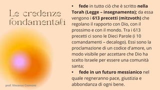 • fede in tutto ciò che è scritto nella
Torah (Legge – insegnamento); da essa
vengono i 613 precetti (mitzvoth) che
regolano il rapporto con Dio, con il
prossimo e con il mondo. Tra i 613
precetti ci sono le Dieci Parole (i 10
comandamenti – decalogo). Essi sono la
proclamazione di un codice d'amore, un
modo visibile per accettare che Dio ha
scelto Israele per essere una comunità
santa;
• fede in un futuro messianico nel
quale regneranno pace, giustizia e
abbondanza di ogni bene.
prof. Vincenzo Cremone
 