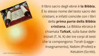 Il libro sacro degli ebrei è la Bibbia.
È lo stesso nome del testo sacro dei
cristiani, e infatti coincide con i libri
della prima parte della Bibbia
cristiana. La Bibbia ebraica è
chiamata TaNaK, sulla base delle
iniziali (T, N, K) dei tre corpi di testi
che la compongono: Torah (Legge -
insegnamento), Nebim (Profeti) e
Ketubim (Scritti).
prof. Vincenzo Cremone
 