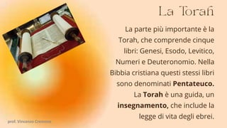 La parte più importante è la
Torah, che comprende cinque
libri: Genesi, Esodo, Levitico,
Numeri e Deuteronomio. Nella
Bibbia cristiana questi stessi libri
sono denominati Pentateuco.
La Torah è una guida, un
insegnamento, che include la
legge di vita degli ebrei.
prof. Vincenzo Cremone
 