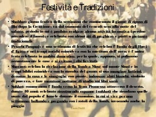 Laura Daddi
FestivitàeTradizioni
●
Shabbat: giorno festivo della settimana che commemora il giorno di riposo di
Dio dopo la Creazione; va dal tramonto del venerdì sera alla notte del
sabato, periodo in cui è proibito svolgere alcuna attività lavorativa (persino
accendere il fuoco); è celebrato con alcuni riti di preghiera e piatti o pietanze
tradizionali;
●
Pesach(Pasqua): è una settimana di festività che celebra l' Esodo degli Ebrei
d' Egitto e nei tempi antichi coincideva con la mietitura dell' orzo; è l' unica
festa celebrata in ambito domestico, perla quale, appunto, si puliscono
accuratamente le case e si evitano i cibi lievitati;
●
Shavuot: celebra la rivelazione della Torah a Mosé sul monte Sinai e in
tempi biblici coincideva con la raccolta del grano; si usa mangiare latticini,
decorare la casa e le sinagoghe con piante, indossare abiti bianchi, simbolo
di purezza, e fare maratone notturne di studio sui libri sacri;
●
Sukkot: commemora l' Esodo verso la Terra Promessa attraverso il deserto,
durato 40 anni; celebrato ricostruendo capanne (sukkot) che ricordano quelle
usate dal popolo d' Israele durante il cammino, in cui si vive peruna
settimana, ballando e pregando con i rotoli della Torah, invocando anche la
pioggia
 
