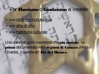 Laura Daddi
Per Ebraismo o Giudaismo si intende:
● unareligionemonoteistica
● uno stiledi vita
● unatradizioneculturale
Unadellereligioni monoteistiche più antiche, la
prima documentatanelleregioni di Canaan(Medio
Oriente), risalenteall' Età del Bronzo
 