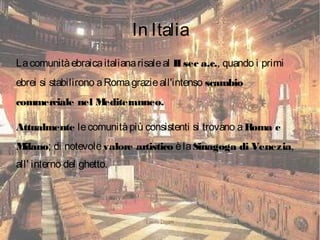 Laura Daddi
In Italia
Lacomunitàebraicaitalianarisaleal IIsec a.c., quando i primi
ebrei si stabilirono aRomagrazieall'intenso scambio
commerciale nel Mediteranneo.
Attualmente lecomunitàpiù consistenti si trovano aRoma e
Milano; di notevolevalore artistico èlaSinagoga di Venezia,
all' interno del ghetto.
 