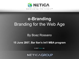 e-Branding Branding for the Web Age By Boaz Rossano 15 June 2007, Bar Ilan’s Int’l MBA program © 2007  Netica  ltd. 