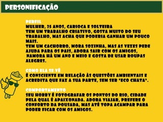 personificação
perfil
mulher, 25 anos, carioca e solteira
tem um trabalho criativo, gosta muito do seu
trabalho, mas acha que poderia ganhar um pouco
mais.
tem um cachorro, mora sozinha, mas as vezes pede
ajuda para os pais, adora sair com os amigos,
 namora há um ano e meio e gosta de usar roupas
alegres.
como ela se vê
é consciente em relação às questões ambientais e
acredita que faz a sua parte, sem ser “eco chata”.
comportamento
seu hobby é fotografar os pontos do Rio, cidade
pela qual é apaixonada. Adora viajar, prefere o
conforto da pousada, mas até topa acampar para
poder ficar com os amigos.
 