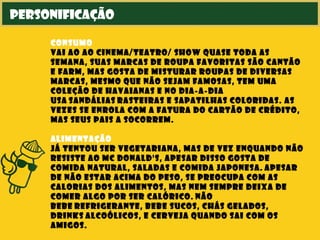 personificação
consumo
vai ao ao cinema/teatro/ show quase toda as
semana, suas marcas de roupa favoritas são Cantão
e Farm, mas gosta de misturar roupas de diversas
marcas, mesmo que não sejam famosas, tem uma
coleção de Havaianas e no dia-a-dia
usa sandálias rasteiras e sapatilhas coloridas. As
vezes se enrola com a fatura do cartão de crédito,
mas seus pais a socorrem.
alimentação
já tentou ser vegetariana, mas de vez enquando não
resiste ao Mc Donald's, apesar disso gosta de
comida natural, saladas e comida japonesa. Apesar
de não estar acima do peso, se preocupa com as
calorias dos alimentos, mas nem sempre deixa de
comer algo por ser calórico. Não
bebe refrigerante, bebe sucos, chás gelados,
drinks alcoólicos, e cerveja quando sai com os
amigos.
 