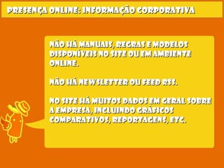 Não há Manuais, regras e modelosNão há Manuais, regras e modelos
disponíveis no site ou em ambientedisponíveis no site ou em ambiente
online.online.
Não há newsletter ou feed rss.Não há newsletter ou feed rss.
No site há muitos dados em geral sobreNo site há muitos dados em geral sobre
a empresa, incluindo gráficosa empresa, incluindo gráficos
comparativos, reportagens, etc.comparativos, reportagens, etc.
Presença online: informação corporativaPresença online: informação corporativa
 