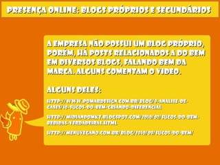 Presença online: blogs próprios e secundáriosPresença online: blogs próprios e secundários
A empresa não possui um blog próprio,A empresa não possui um blog próprio,
porém, Há posts relacionados a do bemporém, Há posts relacionados a do bem
em diversos blogs, falando bem daem diversos blogs, falando bem da
marca. alguns comentam o video.marca. alguns comentam o video.
Alguns deles:Alguns deles:
http://www.pomardesign.com.br/blog/9-analise-de-http://www.pomardesign.com.br/blog/9-analise-de-
cases/10-sucos-do-bem-criando-diferencialcases/10-sucos-do-bem-criando-diferencial
http://midiandomkt.blogspot.com/2010/02/sucos-do-bem-http://midiandomkt.blogspot.com/2010/02/sucos-do-bem-
bebidas-verdadeiras.htmlbebidas-verdadeiras.html
http://menuvegano.com.br/blog/2010/08/sucos-do-bem/http://menuvegano.com.br/blog/2010/08/sucos-do-bem/
 