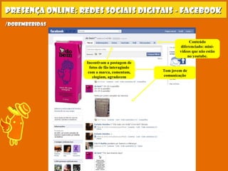 Presença online: redes sociais digitais - facebookPresença online: redes sociais digitais - facebook
Tom jovem de
comunicação
Incentivam a postagem de
fotos de fãs interagindo
com a marca, comentam,
elogiam, agradecem
Conteúdo
diferenciado: mini-
vídeos que não estão
no youtube.
/dobembebidas/dobembebidas
 