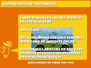Carro personalizado que ofereceCarro personalizado que oferece
degustação no RJ.degustação no RJ.
Presença offline: frutomóvelPresença offline: frutomóvel
Ação lançada no verão 2009-2010.Ação lançada no verão 2009-2010.
Resultado:Resultado:
relacionamento gerando demanda,relacionamento gerando demanda,
assim como no ambiente online:assim como no ambiente online:
  Fashion Mall procura Do Bem paraFashion Mall procura Do Bem para
oferecer os sucos para os clientesoferecer os sucos para os clientes
do estacionamento Vip.do estacionamento Vip.
 