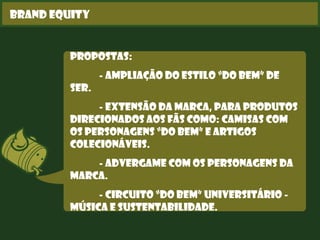 Brand Equity
Propostas:
- Ampliação do estilo “Do Bem” de
ser.
- Extensão da marca, para produtos
direcionados aos fãs como: camisas com
os personagens “Do Bem” e artigos
colecionáveis.
- Advergame com os personagens da
marca.
- Circuito “Do Bem” Universitário -
Música e Sustentabilidade.
 