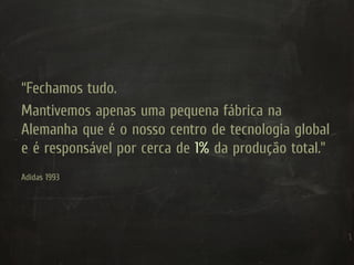 “Fechamos tudo.
Mantivemos apenas uma pequena fábrica na
Alemanha que é o nosso centro de tecnologia global
e é responsável por cerca de 1% da produção total.”
Adidas 1993
 