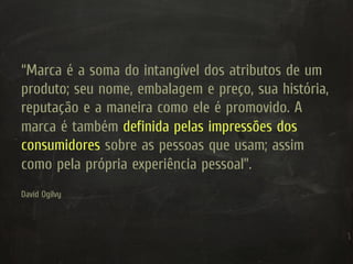 “Marca é a soma do intangível dos atributos de um
produto; seu nome, embalagem e preço, sua história,
reputação e a maneira como ele é promovido. A
marca é também definida pelas impressões dos
consumidores sobre as pessoas que usam; assim
como pela própria experiência pessoal”.
David Ogilvy
 
