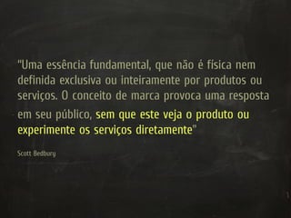 “Uma essência fundamental, que não é física nem
definida exclusiva ou inteiramente por produtos ou
serviços. O conceito de marca provoca uma resposta
em seu público, sem que este veja o produto ou
experimente os serviços diretamente”
Scott Bedbury
 