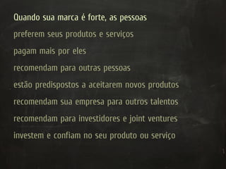Quando sua marca é forte, as pessoas
preferem seus produtos e serviços
pagam mais por eles
recomendam para outras pessoas
estão predispostos a aceitarem novos produtos
recomendam sua empresa para outros talentos
recomendam para investidores e joint ventures
investem e confiam no seu produto ou serviço
 