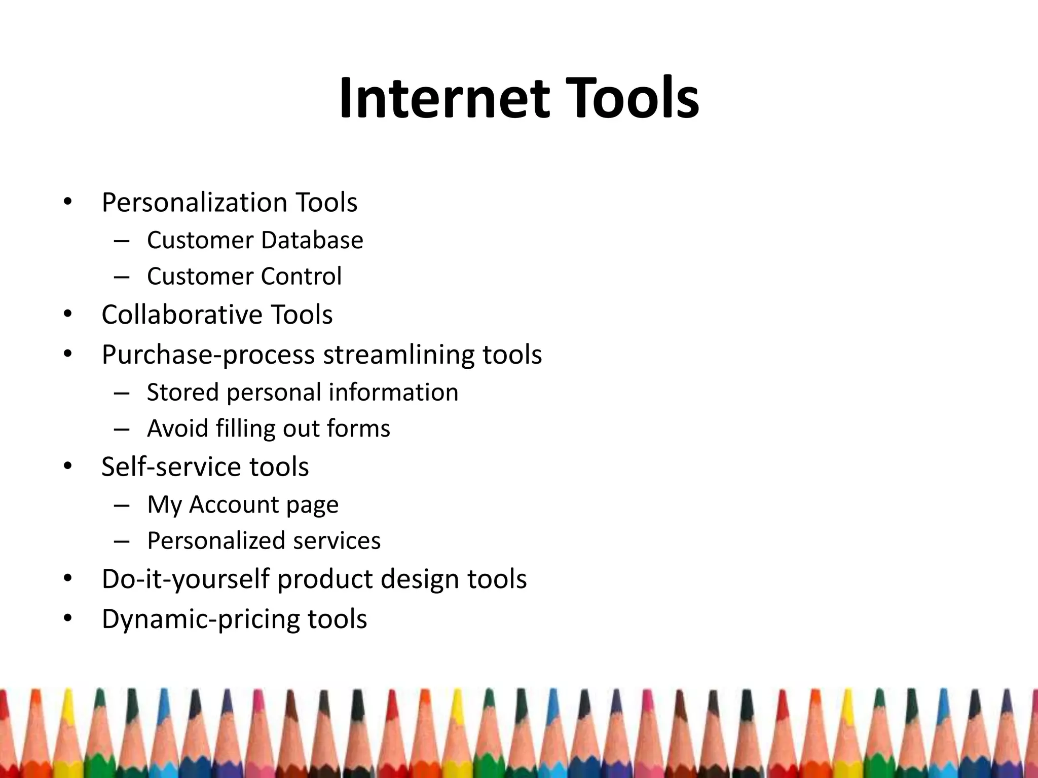 Internet Tools
• Personalization Tools
– Customer Database
– Customer Control
• Collaborative Tools
• Purchase-process streamlining tools
– Stored personal information
– Avoid filling out forms
• Self-service tools
– My Account page
– Personalized services
• Do-it-yourself product design tools
• Dynamic-pricing tools
 