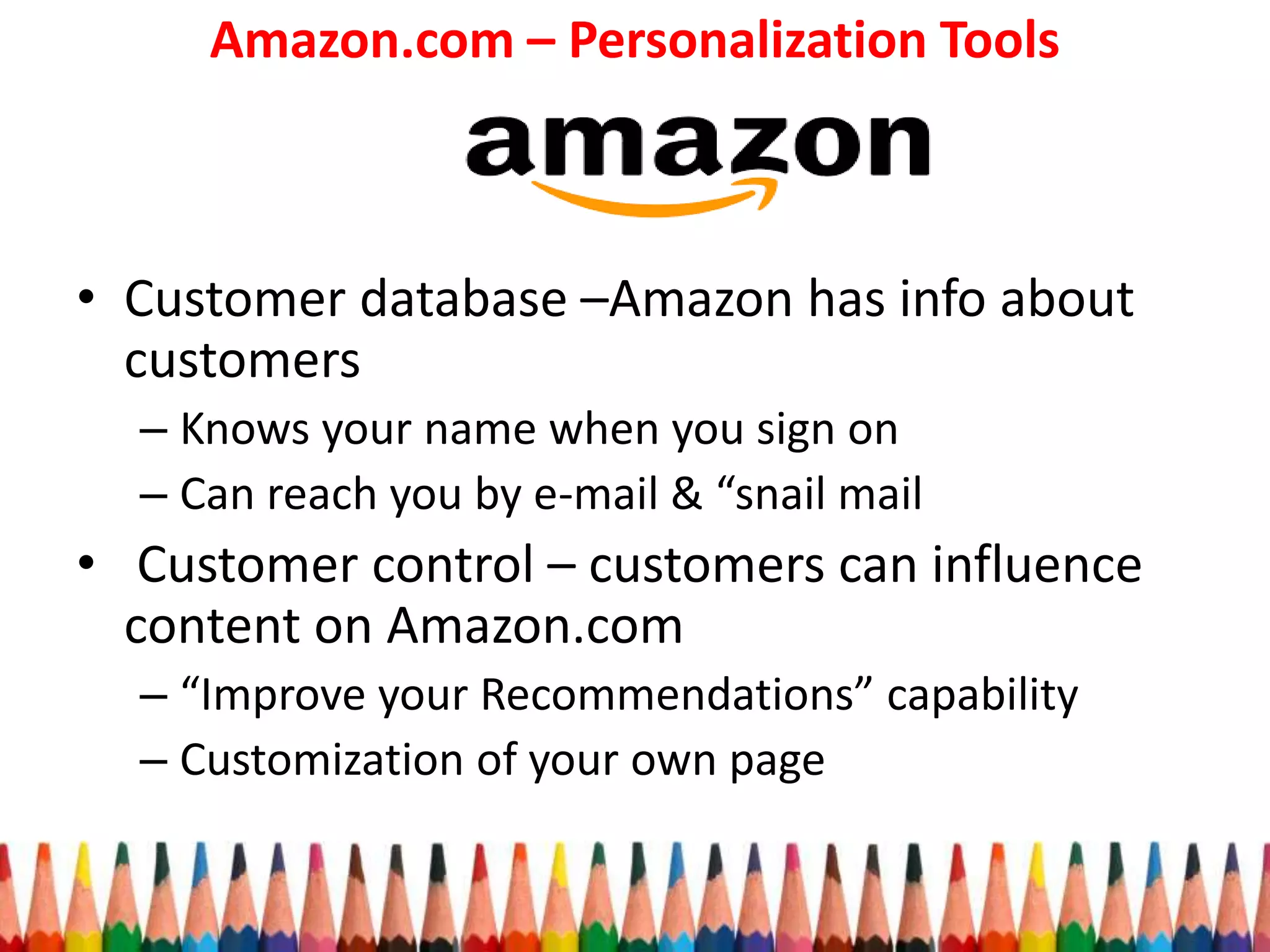 Amazon.com – Personalization Tools
• Customer database –Amazon has info about
customers
– Knows your name when you sign on
– Can reach you by e-mail & “snail mail
• Customer control – customers can influence
content on Amazon.com
– “Improve your Recommendations” capability
– Customization of your own page
 