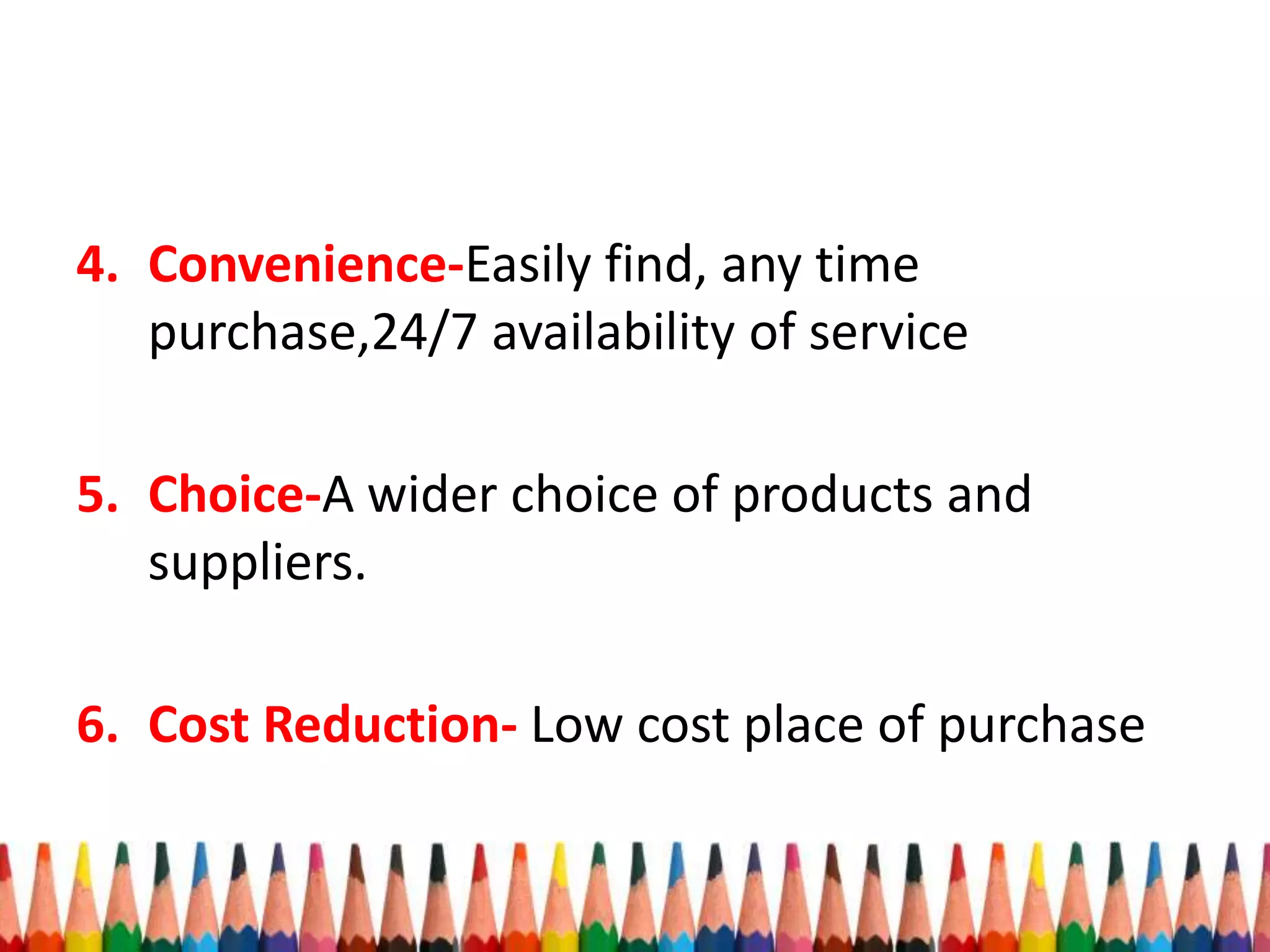4. Convenience-Easily find, any time
purchase,24/7 availability of service
5. Choice-A wider choice of products and
suppliers.
6. Cost Reduction- Low cost place of purchase
 