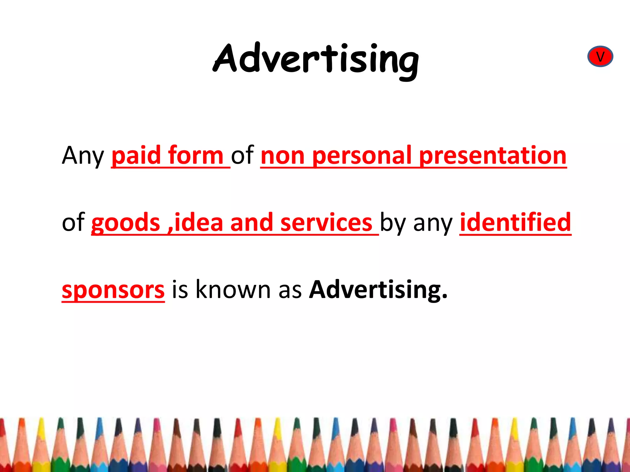 Advertising
Any paid form of non personal presentation
of goods ,idea and services by any identified
sponsors is known as Advertising.
V
 