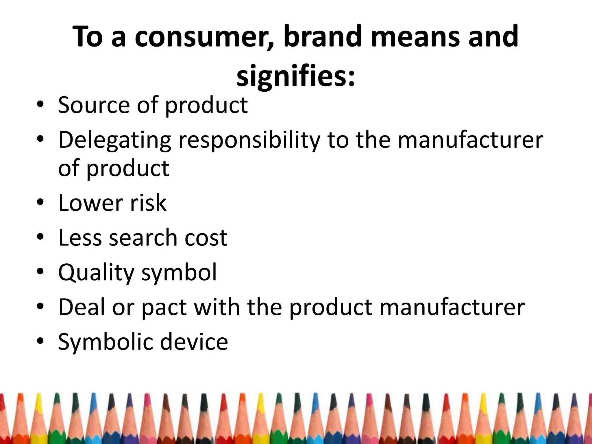 To a consumer, brand means and
signifies:
• Source of product
• Delegating responsibility to the manufacturer
of product
• Lower risk
• Less search cost
• Quality symbol
• Deal or pact with the product manufacturer
• Symbolic device
 