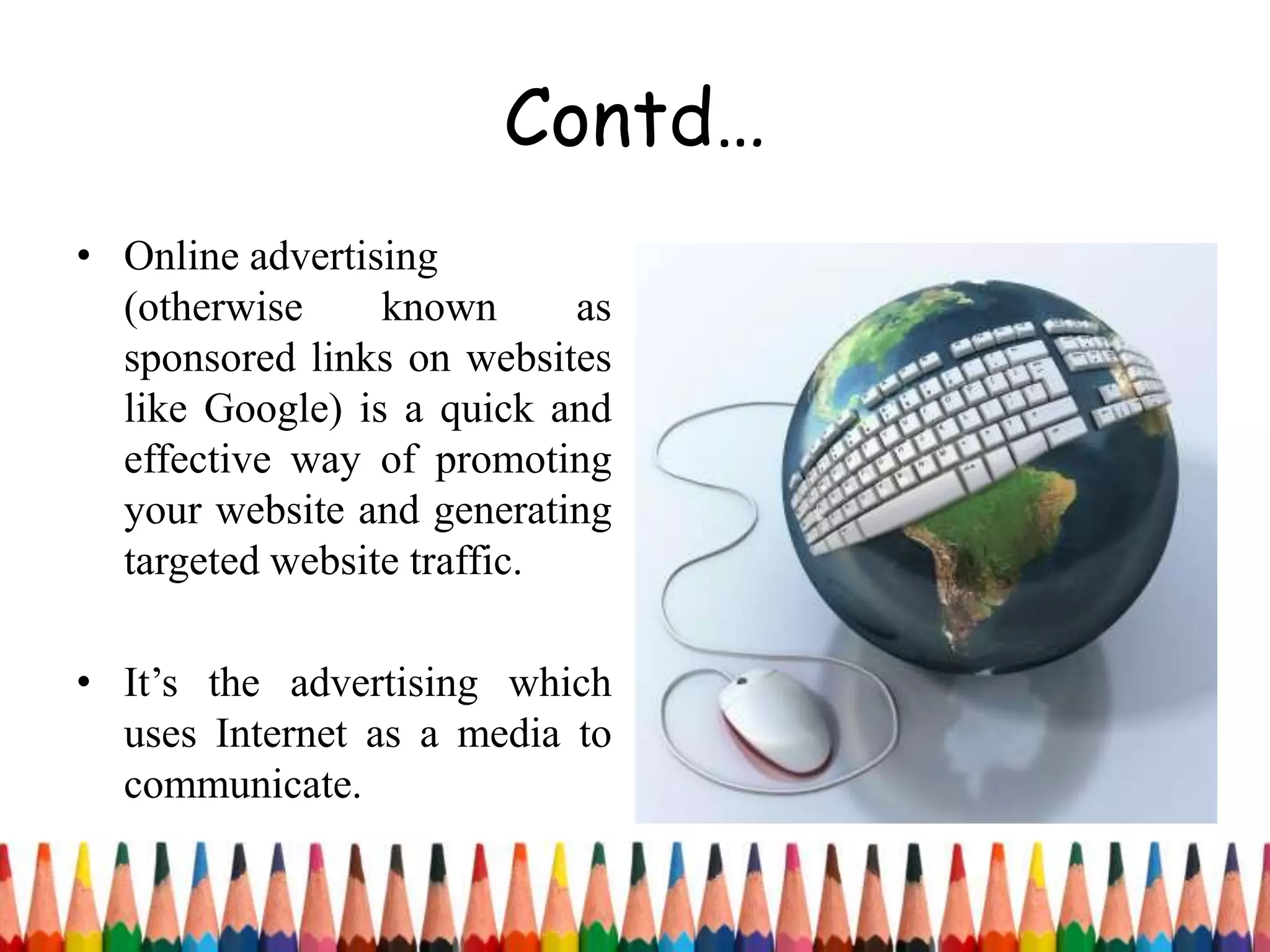 Contd…
• Online advertising
(otherwise known as
sponsored links on websites
like Google) is a quick and
effective way of promoting
your website and generating
targeted website traffic.
• It’s the advertising which
uses Internet as a media to
communicate.
 